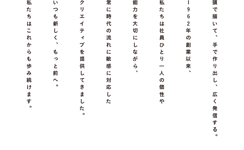 頭で描いて、手で作り出し、広く発信する。1962年の創業以来、私たちは社員ひとり一人の個性や能力を大切にしながら、常に時代の流れに敏感に対応したクリエイティブを提供してきました。いつも新しく、もっと前へ。私たちはこれからも歩み続けます。